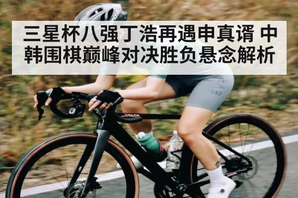 三星杯八强丁浩再遇申真谞 中韩围棋巅峰对决胜负悬念解析