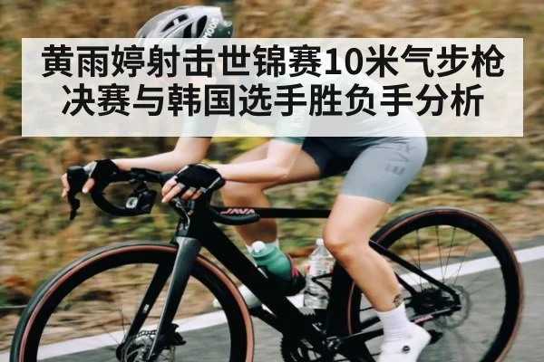 黄雨婷射击世锦赛10米气步枪决赛与韩国选手胜负手分析